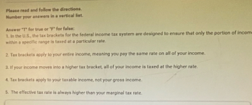 Please read and follow the directions. 
Number your answers in a vertical list. 
Anawer "T" for true or 7° for falise: 
1. In the U.S., the tax brackets for the federal income tax systern are designed to ensure that only the portion of incom 
within a specific range is taxed at a particular rate. 
2. Tax brackets apply to your entire income, meaning you pay the same rate on all of your income. 
3. If your income moves into a higher tax bracket, all of your income is taxed at the higher rate. 
4. Tax brackets apply to your taxable income, not your gross income 
5. The effective tax rate is always higher than your marginal tax rate.