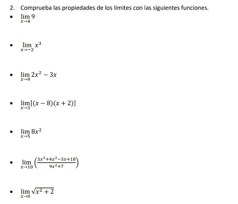 Comprueba las propiedades de los limites con las siguientes funciones.
limlimits _xto 49
limlimits _xto -2x^3
limlimits _xto 92x^2-3x
limlimits _xto 3[(x-8)(x+2)]
limlimits _xto 58x^2
limlimits _xto 10( (3x^3+4x^2-3x+18)/9x^2+7 )
limlimits _xto 0sqrt(x^2+2)