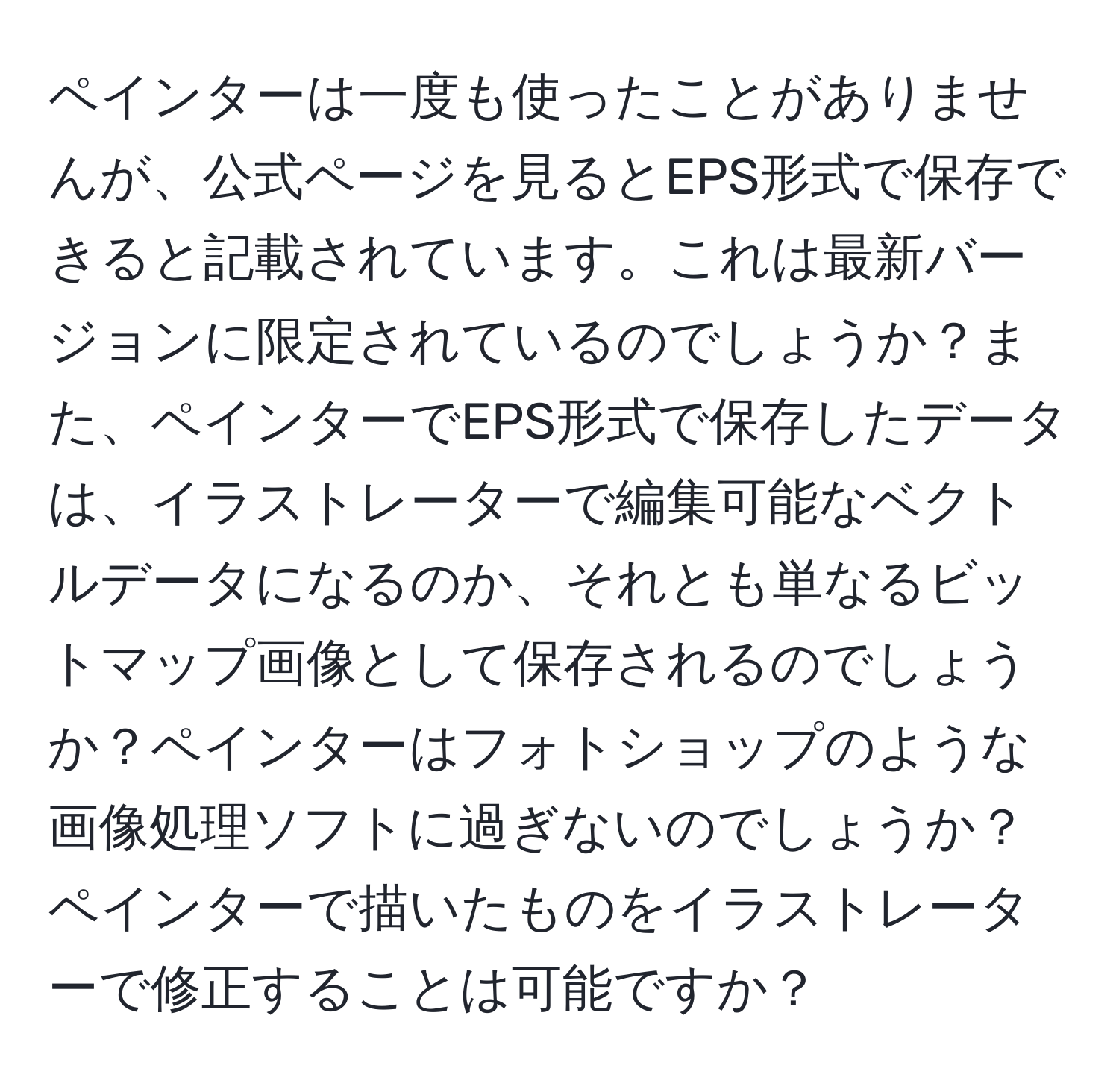 ペインターは一度も使ったことがありませんが、公式ページを見るとEPS形式で保存できると記載されています。これは最新バージョンに限定されているのでしょうか？また、ペインターでEPS形式で保存したデータは、イラストレーターで編集可能なベクトルデータになるのか、それとも単なるビットマップ画像として保存されるのでしょうか？ペインターはフォトショップのような画像処理ソフトに過ぎないのでしょうか？ペインターで描いたものをイラストレーターで修正することは可能ですか？