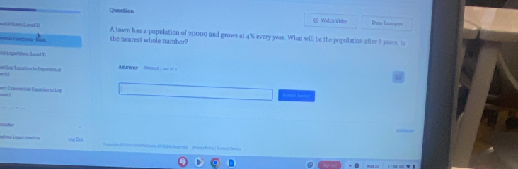 Question 
Watch Video Show Examples 
notial Ruden (Lieel 2) A town has a population of 20000 and grows at 4% every year. What will be the population after 6 years, to 
ntal Fonctions - Vsic the nearest whole number? 
an Lngwithms (Laved 1) 
Answer Attempt s out of t 
ort Log Esquation la Exponential and 
ert Exponential Equation to Log 

Jslyno López-ramírea Lag Oụt Cepurght US00Ilabla luam Al Right Ranroed, Fricy Polcy | looe of lemics