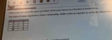÷ a 
lnter your anower in the space provided. Write your answer as a fraction in lowest terms. 
The table of vaises represents a linear relationship. Nallie writes on equation to model the relatio na l p