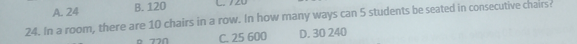 A. 24 B. 120 L. 720
24. In a room, there are 10 chairs in a row. In how many ways can 5 students be seated in consecutive chairs?
720 C. 25 600 D. 30 240