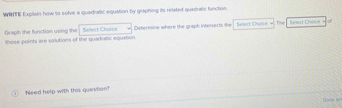 WRITE Explain how to solve a quadratic equation by graphing its related quadratic function. 
Graph the function using the Select Choice Determine where the graph intersects the Select Choice . The Select Choice of 
those points are solutions of the quadratic equation. 
Need help with this question? 
Done an