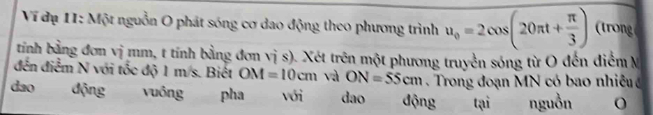 Ví đụ 11: Một nguồn O phát sóng cơ dao động theo phương trình u_0=2cos (20π t+ π /3 ) r 
tính bằng đơn vị mm, t tính bằng đơn vị s). Xét trên một phương truyền sóng từ O đến điểm M
đến điểm N với tốc độ 1 m/s. Biết OM=10cm và ON=55cm. Trong đoạn MN có bao nhiêu 
dao động vuông pha với dao động tại nguồn