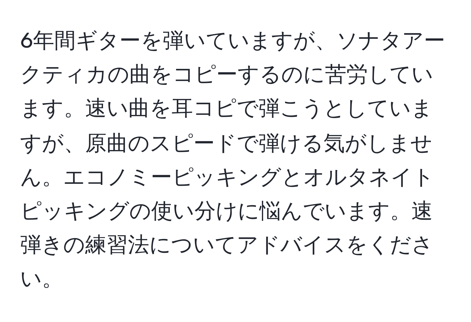 6年間ギターを弾いていますが、ソナタアークティカの曲をコピーするのに苦労しています。速い曲を耳コピで弾こうとしていますが、原曲のスピードで弾ける気がしません。エコノミーピッキングとオルタネイトピッキングの使い分けに悩んでいます。速弾きの練習法についてアドバイスをください。