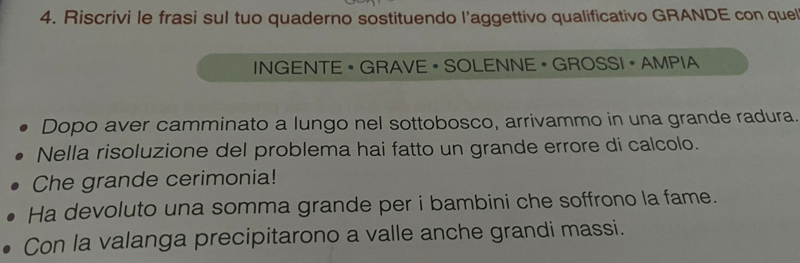 Riscrivi le frasi sul tuo quaderno sostituendo l’aggettivo qualificativo GRANDE con quel 
INGENTE • GRAVE ·SOLENNE • GROSSI · AMPIA 
Dopo aver camminato a lungo nel sottobosco, arrivammo in una grande radura. 
Nella risoluzione del problema hai fatto un grande errore di calcolo. 
Che grande cerimonia! 
Ha devoluto una somma grande per i bambini che soffrono la fame. 
Con la valanga precipitarono a valle anche grandi massi.