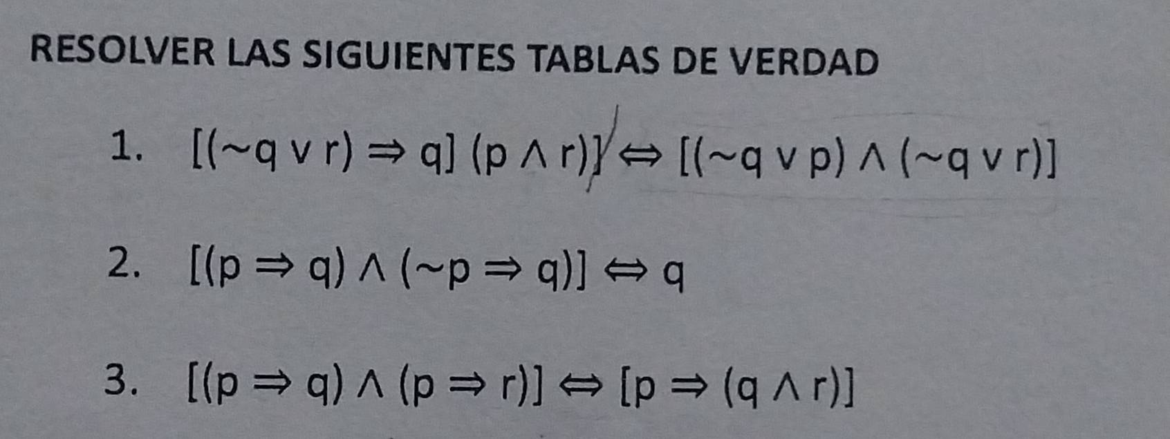 RESOLVER LAS SIGUIENTES TABLAS DE VERDAD 
1. [(sim qvee r)Rightarrow q](pwedge r)]Longleftrightarrow [(sim qvee p)wedge (sim qvee r)]
2. [(pRightarrow q)wedge (sim pRightarrow q)]Longleftrightarrow q
3. [(pRightarrow q)wedge (pRightarrow r)]Longleftrightarrow [pRightarrow (qwedge r)]