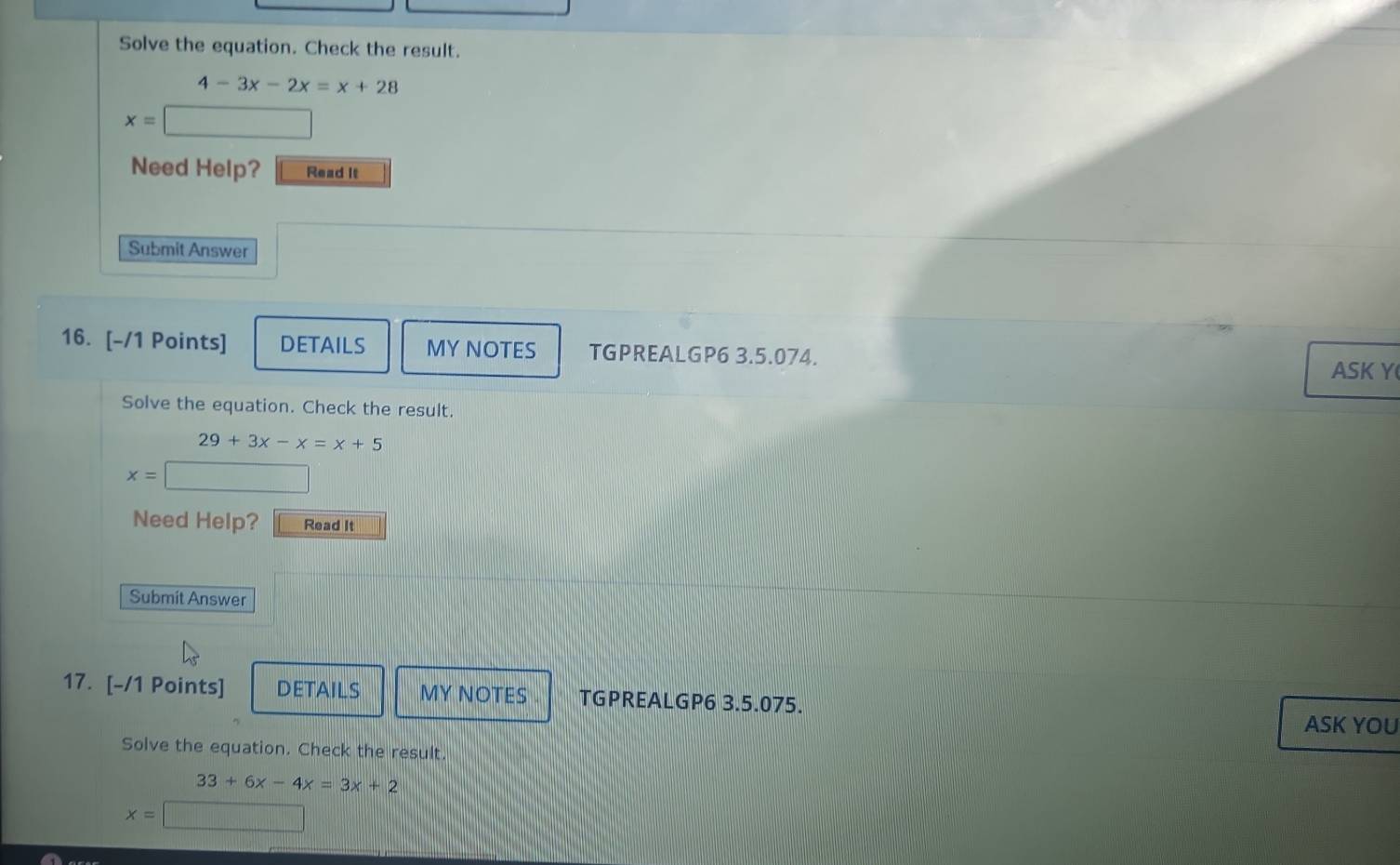 Solve the equation. Check the result.
4-3x-2x=x+28
x=□
Need Help? Read it 
Submit Answer 
16. [-/1 Points] DETAILS MY NOTES TGPREALGP6 3.5.074. ASK Y 
Solve the equation. Check the result.
29+3x-x=x+5
x=□
Need Help? Read It 
Submit Answer 
17. [-/1 Points] DETAILS MY NOTES TGPREALGP6 3.5.075. 
ASK YOU 
Solve the equation. Check the result.
33+6x-4x=3x+2
x=□