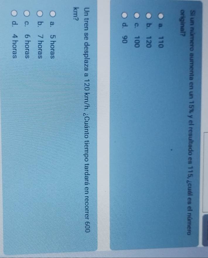 Si un número aumenta en un 15% y el resultado es 115, ¿cuál es el número
original?
a. 110
b. 120
c. 100
d. 90
Un tren se desplaza a 120 km/h. ¿Cuánto tiempo tardará en recorrer 600
km?
a. 5 horas
b. 7 horas
c. 6 horas
d. 4 horas