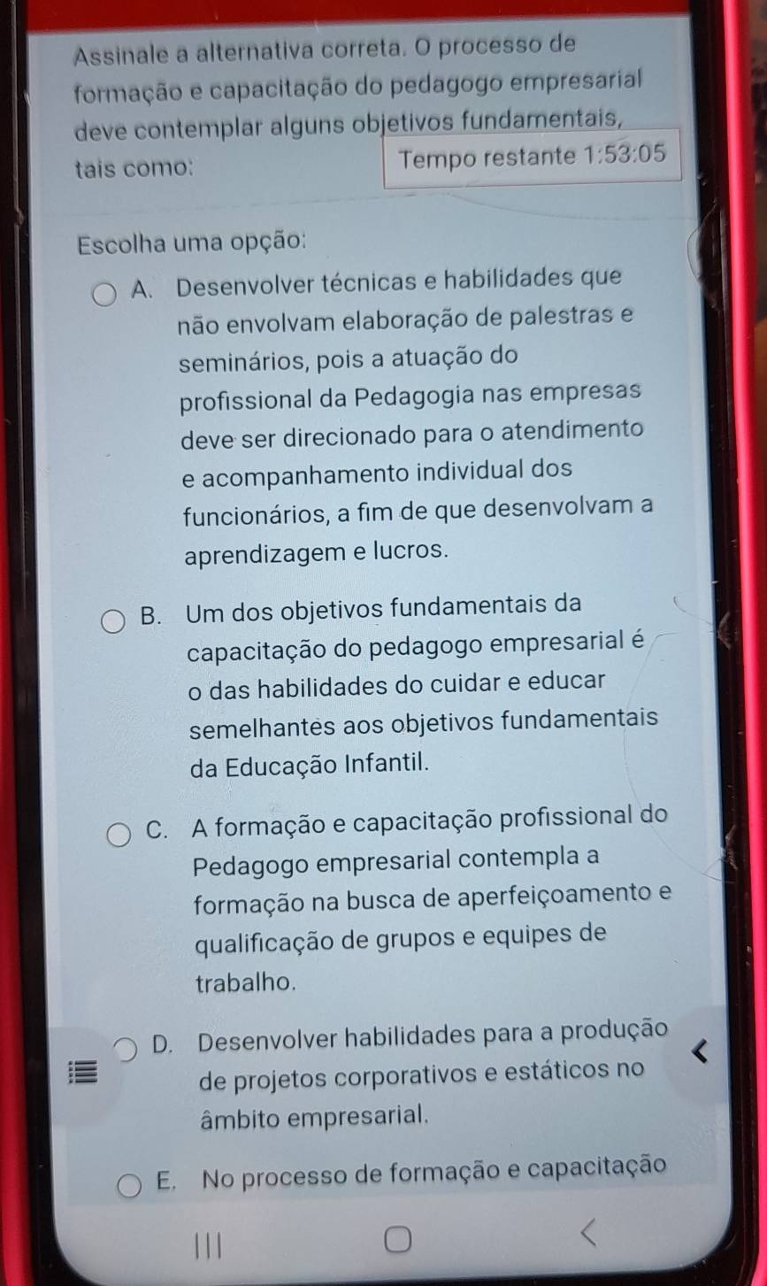 Assinale a alternativa correta. O processo de
formação e capacitação do pedagogo empresarial
deve contemplar alguns objetivos fundamentais,
tais como: Tempo restante 1:53:05
Escolha uma opção:
A. Desenvolver técnicas e habilidades que
não envolvam elaboração de palestras e
seminários, pois a atuação do
profissional da Pedagogia nas empresas
deve ser direcionado para o atendimento
e acompanhamento individual dos
funcionários, a fim de que desenvolvam a
aprendizagem e lucros.
B. Um dos objetivos fundamentais da
capacitação do pedagogo empresarial é
o das habilidades do cuidar e educar
semelhantes aos objetivos fundamentais
da Educação Infantil.
C. A formação e capacitação profissional do
Pedagogo empresarial contempla a
formação na busca de aperfeiçoamento e
qualificação de grupos e equipes de
trabalho.
D. Desenvolver habilidades para a produção
de projetos corporativos e estáticos no
âmbito empresarial.
E. No processo de formação e capacitação