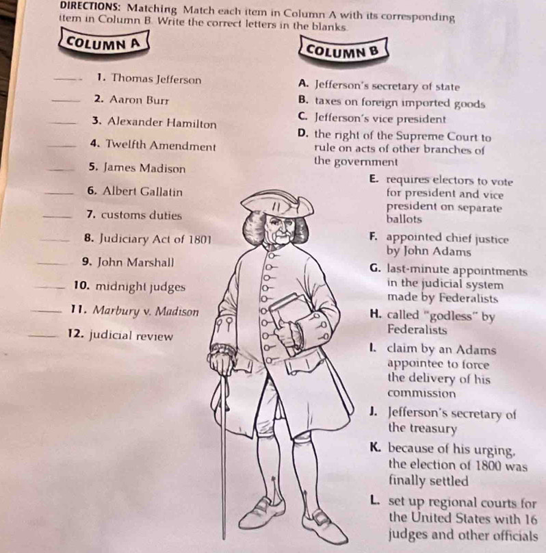 DIRECTIONS: Matching Match each item in Column A with its corresponding
item in Column B. Write the correct letters in the blanks.
COLUMN A COLUMN B
_1. Thomas Jefferson A. Jefferson's secretary of state
_2. Aaron Burr B. taxes on foreign imported goods
C. Jefferson's vice president
_3. Alexander Hamilton
D. the right of the Supreme Court to
_4. Twelfth Amendment rule on acts of other branches of
the government
_5. James MadisonE requires electors to vote
_6. Albert Gallatinfor president and vice
president on separate
_7. customs dutiesballots
_8. Judiciary Act of 180
F. appointed chief justice
by John Adams
_9. John MarshallG. last-minute appointments
in the judicial system
_10. midnight judges made by Federalists
_11. Marbury v. MadisonH. called “godless” by
Federalists
_12. judicial review. claim by an Adams
appointee to force
the delivery of his
commission
J. Jefferson's secretary of
the treasury
K. because of his urging.
the election of 1800 was
finally settled
L. set up regional courts for
the United States with 16
judges and other officials