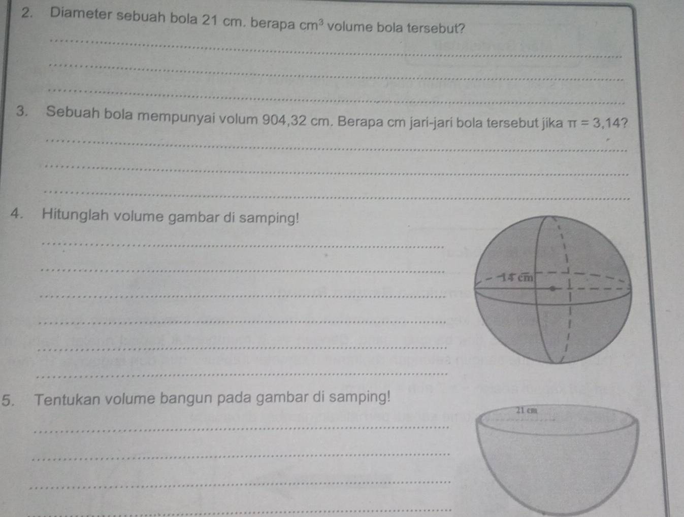 Diameter sebuah bola 21 cm. berapa cm^3 volume bola tersebut? 
_ 
_ 
_ 
3. Sebuah bola mempunyai volum 904, 32 cm. Berapa cm jari-jari bola tersebut jika π =3,14 ? 
_ 
_ 
_ 
4. Hitunglah volume gambar di samping! 
_ 
_ 
_ 
_ 
_ 
_ 
5. Tentukan volume bangun pada gambar di samping! 
_ 
_ 
_ 
_