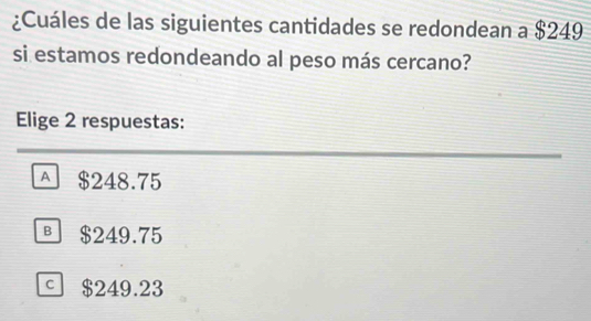 ¿Cuáles de las siguientes cantidades se redondean a $249
si estamos redondeando al peso más cercano?
Elige 2 respuestas:
A $248.75
§ $249.75
。 $249.23