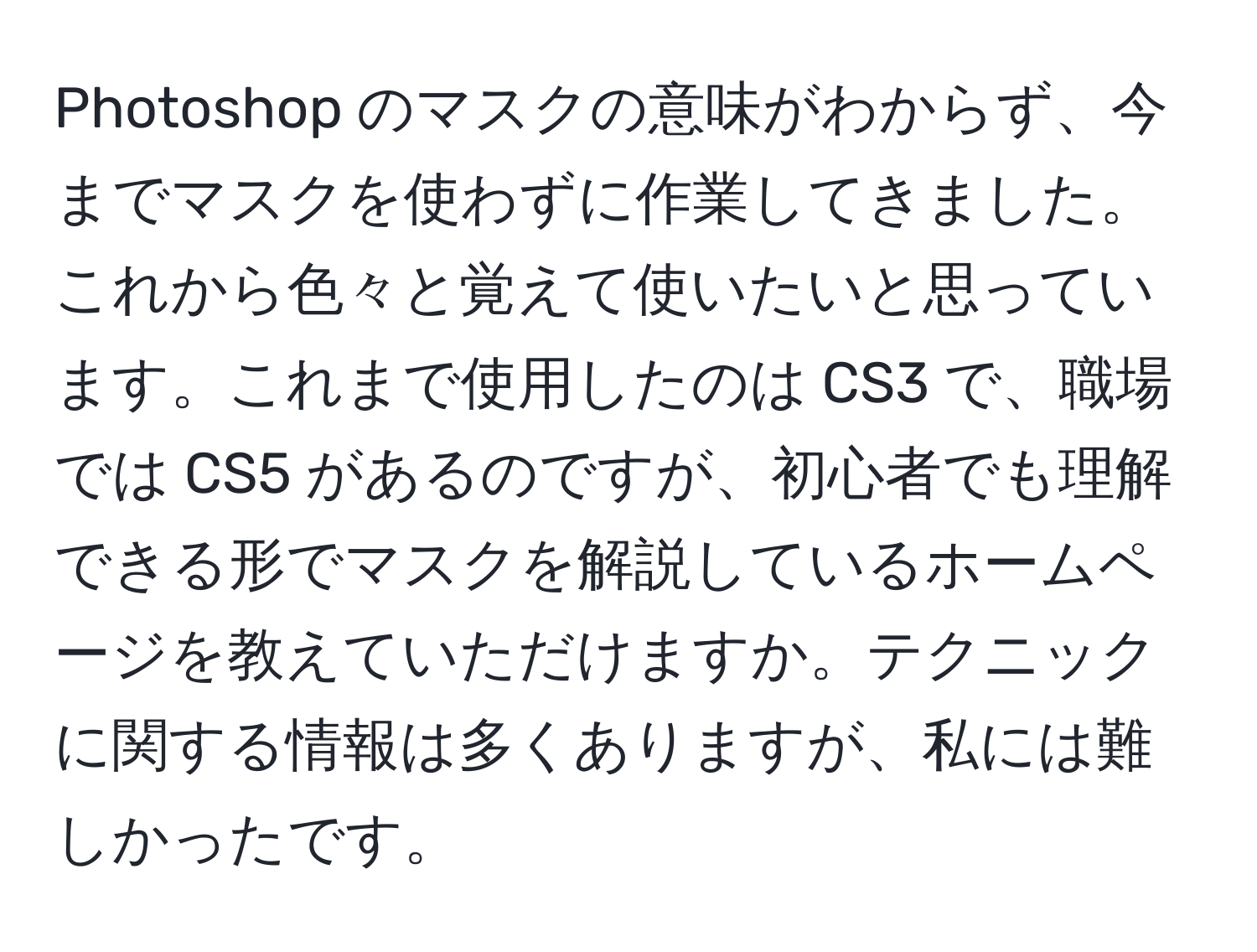 Photoshop のマスクの意味がわからず、今までマスクを使わずに作業してきました。これから色々と覚えて使いたいと思っています。これまで使用したのは CS3 で、職場では CS5 があるのですが、初心者でも理解できる形でマスクを解説しているホームページを教えていただけますか。テクニックに関する情報は多くありますが、私には難しかったです。