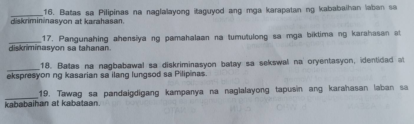 Batas sa Pilipinas na naglalayong itaguyod ang mga karapatan ng kababaihan laban sa 
diskrimininasyon at karahasan. 
_17. Pangunahing ahensiya ng pamahalaan na tumutulong sa mga biktima ng karahasan at 
diskriminasyon sa tahanan. 
_18. Batas na nagbabawal sa diskriminasyon batay sa sekswal na oryentasyon, identidad at 
ekspresyon ng kasarian sa ilang lungsod sa Pilipinas. 
_ 
19. Tawag sa pandaigdigang kampanya na naglalayong tapusin ang karahasan laban sa 
kababaihan at kabataan.