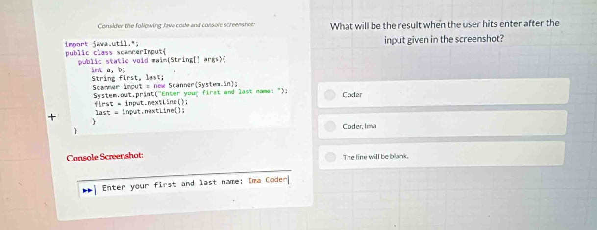 Consider the following Java code and console screenshot: What will be the result when the user hits enter after the 
import java.util.*; input given in the screenshot? 
public class scannerInput 
public static void main(String[] args) 
int a, b; 
String first, last; 
Scanner input = new Scanner(System.in); 
System.out.print("Enter your first and last name: "); Coder 
first = input.nextLine(); 
+ last = input.nextLine(); 
 
Coder, Ima 
 
Console Screenshot: 
The line will be blank. 
Enter your first and last name: Ima Coder[