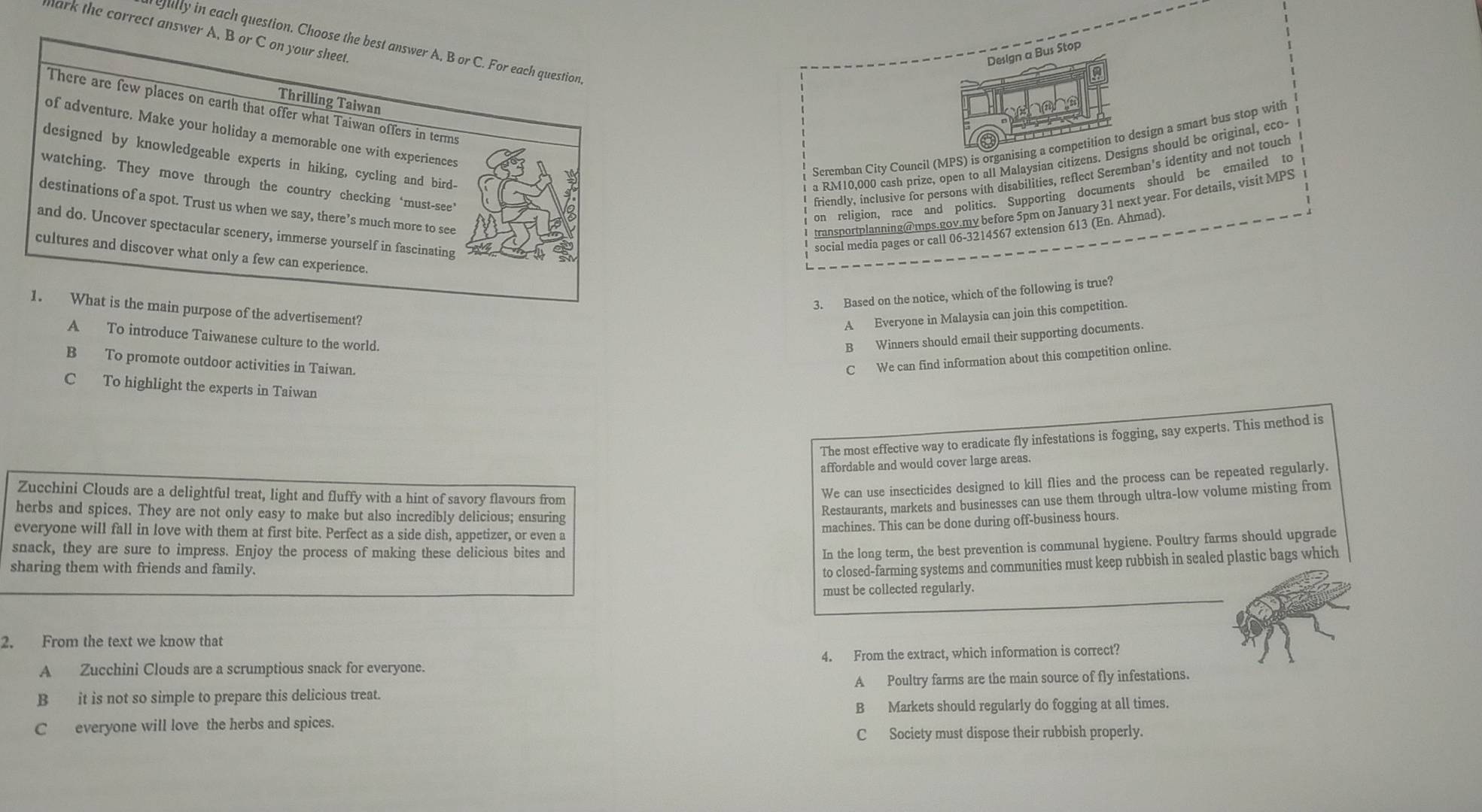 mark the correct answer A, B or C on your sheet
eully in cach question. Choose the best answer A, B or C. For each question
Design a Bus Stop
Thrilling Taiwan
There are few places on earth that offer what Taiwan offers in terms
of adventure. Make your holiday a memorable one with experiences
designed by knowledgeable experts in hiking, cycling and bird- a RM10,000 cash prize, open to all Malaysian citizens. Designs should be original, eco-
Seremban City Council (MPS) is organising a competition to design a smart bus stop with
watching. They move through the country checking ‘must-see’
friendly, inclusive for persons with disabilities, reflect Seremban's identity and not touch
on religion, race and politics. Supporting documents should be emailed to
destinations of a spot. Trust us when we say, there’s much more to see
transportplanning@mps.gov.my before 5pm on January 31 next year. For details, visit MPS
and do. Uncover spectacular scenery, immerse yourself in fascinating
social media pages or call 06-3214567 extension 613 (En. Ahmad).
cultures and discover what only a few can experience.
3. Based on the notice, which of the following is true?
1. What is the main purpose of the advertisement?
A Everyone in Malaysia can join this competition.
A To introduce Taiwanese culture to the world. B Winners should email their supporting documents.
B To promote outdoor activities in Taiwan.
C We can find information about this competition online.
C To highlight the experts in Taiwan
The most effective way to eradicate fly infestations is fogging, say experts. This method is
affordable and would cover large areas.
Zucchini Clouds are a delightful treat, light and fluffy with a hint of savory flavours from
We can use insecticides designed to kill flies and the process can be repeated regularly.
herbs and spices. They are not only easy to make but also incredibly delicious; ensuring
Restaurants, markets and businesses can use them through ultra-low volume misting from
everyone will fall in love with them at first bite. Perfect as a side dish, appetizer, or even a
machines. This can be done during off-business hours.
snack, they are sure to impress. Enjoy the process of making these delicious bites and
In the long term, the best prevention is communal hygiene. Poultry farms should upgrade
sharing them with friends and family.
to closed-farming systems and communities must keep rubbish in sealed plastic bags which
must be collected regularly.
2. From the text we know that
A Zucchini Clouds are a scrumptious snack for everyone. 4. From the extract, which information is correct?
B it is not so simple to prepare this delicious treat. A Poultry farms are the main source of fly infestations.
B Markets should regularly do fogging at all times.
C everyone will love the herbs and spices.
C Society must dispose their rubbish properly.