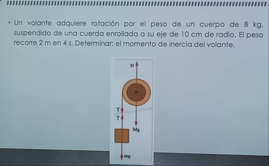 Un volante adquiere rotación por el peso de un cuerpo de 8 kg, 
suspendido de una cuerda enrollada a su eje de 10 cm de radio. El peso 
recorre 2 m en 4 s. Determinar: el momento de inercia del volante. 
N 
T 
T
Mg
mg