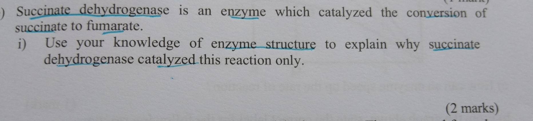 ) Succinate dehydrogenase is an enzyme which catalyzed the conversion of 
succinate to fumarate. 
i) Use your knowledge of enzyme structure to explain why succinate 
dehydrogenase catalyzed this reaction only. 
(2 marks)