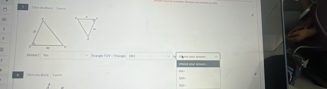 nust be a number. Remove any symbols or units.
7 Fill in the Blank I point
1
2
Similar? Yes Triangle TUV=T riangle DEC b cheose your answer...
7
choose your answer...
AA- 
B Fill in the Blank 1 point
SAS- 
A