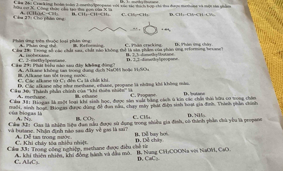 D. 3- methylbutane
Câu 26: Cracking hoàn toàn 2-methylpropane với xúc tác thích hợp chi thu được methane và một sân phẩm
hữu cơ X. Công thức cầu tạo thu gọn của X là
A. (CH_3)_2C=CH_2. B. CH_3-CH=CH_2. C. CH_3-CH_3. D, CH_3 CH=CH−CH
Câu 27: Cho phản ứng:
+4H_3
Phản ứng trên thuộc loại phân ứng: B. Reforming C. Phân cracking D. Phản ứng cháy.
A. Phân ứng thể
Cầu 28: Trong số các chất sau, chất nào không thể là sản phẩm của phân ứng reforming hexane?
C. 2-methylpentane. A. isohexane.
B. 2,3-dimethylbutane.
Câu 29: Phát biểu nào sau đây không đúng? D. 2,2-dimethylpropane.
A. Alkane không tan trong dung dịch NaOH hoặc H_2SO_4
C. Các alkane từ B. Alkane tan tốt trong nước. đến C4 là chất khí
C_1
D. Các alkane nhẹ như methane, ethane, propane là những khí không màu
Câu 30: Thành phần chính của “khí thiên nhiên” là
A. methane B. ethane C. Propane. D. butane
Cầu 31: Biogas là một loại khí sinh học, được sản xuất bằng cách ủ kin các chất thải hữu cơ trong chăn
nuôi, sinh hoạt. Biogas được dùng để đun nấu, chạy máy phát điện sinh hoạt gia đình. Thành phần chính
của biogas là D. NH3.
A. N_2. B. CO_2. C. CH₄.
Câu 32: Gas là nhiên liệu đun nấu được sử dụng trong nhiều gia đình, có thành phần chủ yếu là propane
và butane. Nhận định nào sau đây về gas là sai? B. Dễ bay hơi.
A. Dễ tan trong nước.
C. Khi cháy tỏa nhiều nhiệt. D. Dễ cháy.
Câu 33: Trong công nghiệp, methane được điều chế từ
A. khí thiên nhiên, khí đồng hành và dầu mỏ. B. Nung CH₃COONa với NaOH, CaO.
C. Al_4C_3.
D. CaC_2.