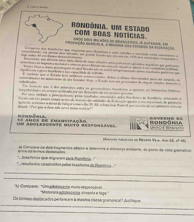 Leia o texto:
rondônia. um estado
COM BOAS NOTÍCIAS.
onde dois milhões de Brasileiros já superam, em
produção Agrícola, a Maioria dos estados da federação.
Conquista dos brasileiros que migraram para Rondônia e com trabalho e seriedade estão construindo e
consolidando, em apenas duas décadas, um grande Estado que possuía em 1970 dois municípios estagnados e
hoje soma 48 em franco desenvolvimento.
Entretanto, nos últimos anos, meia dúzia de maus eidadãos protagonizaram episódios negativos que ganharam
manchetes na imprensa nacional e eriaram para o Estado um conceito negativo, oposto à sua verdadeira realidade.
Tristes fatos e maus personagens (e qual Estado não os tem2) comprometendo tantos resultados positivos que
dignificam o povo brasileiro e sua capacidade de trabalho.
É verdade que o Estado teve políticos controvertidos. Sohre o último Governador pesa até suspeita de
envolvimento no assassinato de um Senador. Hoje, o Estado tem um governador de origem simples, honrado e
trabalhador.
Tão honesto que é dos primeiros entre os governadores brasileiros a apontar, ao Ministério Público,
irregularidades na compra realizada por um Secretário de seu próprio governo.
Por essa verdade e principalmente pelos resultados construídos pelos brasileiros de Rondônia, colocando o
Estado em tão pouço tempo acima da maioria das unidades da Federação quanto à sua capacidade de produção
agrícola, sentimos o dever de indagar como o fez SS. SS. o Papa João Paulo II. por ocasião de sua primeira visita ao
* Brasil: ''Por que o bem não serve como notícia?'
rondônia. Göverno de
13 anos de emancipação. rOnDônia
um ADOLESCENte muitó responsÁvel. UNIÃO E TRABALHO
(Anúncio puduicado na Revista Veja. Ano 28, nº 46)
a) Compare os dois fragmentos abaixo e determine a diferença existente, do ponto de vista gramatical,
entre os termos deslacados.
''brasileiros que migraram para Rondônia....''
'' resultados construídos pelos brasileiros de Rondônia...''
_
_
*b) Compare: "Um adolescente muito responsável.
"Motorista adolescente atropela e foge."
Os termos destacados pertencem à mesma classe gramatical? Justifique.
_
_