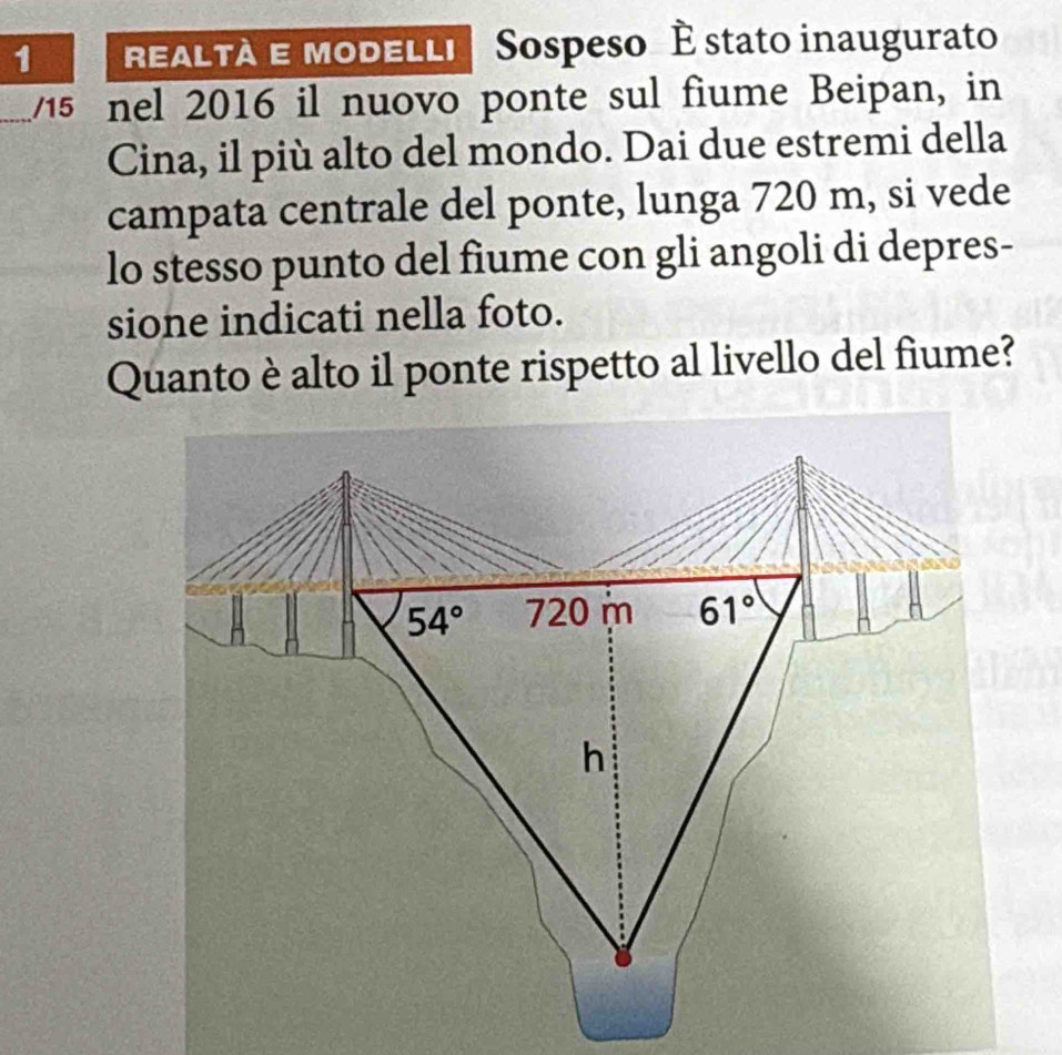 REALTA E MoDELLI Sospeso É stato inaugurato 
_/15 nel 2016 il nuovo ponte sul fiume Beipan, in 
Cina, il più alto del mondo. Dai due estremi della 
campata centrale del ponte, lunga 720 m, si vede 
lo stesso punto del fiume con gli angoli di depres- 
sione indicati nella foto. 
Quanto è alto il ponte rispetto al livello del fiume?
54° 720 m 61°
h