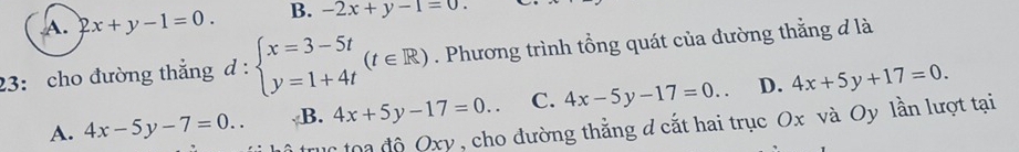 A. 2x+y-1=0. B. -2x+y-1=0. 
23: cho đường thắng d : beginarrayl x=3-5t y=1+4tendarray.  (t∈ R). Phương trình tổng quát của đường thẳng đ là
A. 4x-5y-7=0.. B. 4x+5y-17=0.. C. 4x-5y-17=0.. D. 4x+5y+17=0. 
* oa độ Oxy , cho đường thẳng d cắt hai trục Ox và Oy lần lượt tại