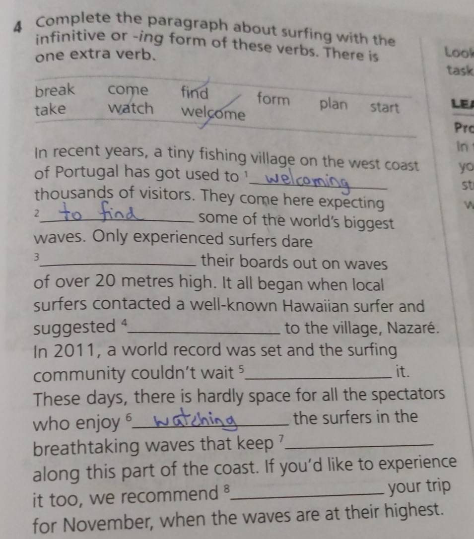 Complete the paragraph about surfing with the 
infinitive or -ing form of these verbs. There is 
one extra verb. Lool 
task 
break come find form plan start LEA 
take watch welcome 
Prc 
In 
In recent years, a tiny fishing village on the west coast yo 
_ 
of Portugal has got used to ¹ 
st 
thousands of visitors. They come here expecting 
W 
2 
_some of the world's biggest 
waves. Only experienced surfers dare 
3_ their boards out on waves 
of over 20 metres high. It all began when local 
surfers contacted a well-known Hawaiian surfer and 
suggested ¹_ to the village, Nazaré. 
In 2011, a world record was set and the surfing 
community couldn't wait 5 _ it. 
These days, there is hardly space for all the spectators 
who enjoy _the surfers in the 
breathtaking waves that keep ?_ 
along this part of the coast. If you'd like to experience 
it too, we recommend _your trip 
for November, when the waves are at their highest.