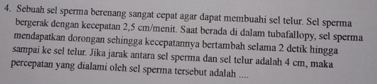 Sebuah sel sperma berenang sangat cepat agar dapat membuahi sel telur. Sel sperma 
bergerak dengan kecepatan 2,5 cm /menit. Saat berada di dalam tubafallopy, sel sperma 
mendapatkan dorongan sehingga kecepatannya bertambah selama 2 detik hingga 
sampai ke sel telur. Jika jarak antara sel sperma dan sel telur adalah 4 cm, maka 
percepatan yang dialami oleh sel sperma tersebut adalah ....