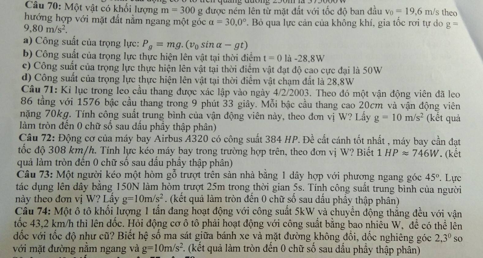 quang đuong 250m à
Câu 70: Một vật có khối lượng m=300g J được ném lên từ mặt đất với tốc độ ban đầu v_0=19,6m/s theo
hướng hợp với mặt đất nằm ngang một góc alpha =30,0°. Bỏ qua lực cản của không khí, gia tốc rơi tự do g=
9,80m/s^2.
a) Công suất của trọng lực: P_g=mg.(v_0sin alpha -gt)
b) Công suất của trọng lực thực hiện lên vật tại thời điểm t=0 là -28,8W
c) Công suất của trọng lực thực hiện lên vật tại thời điểm vật đạt độ cao cực đại là 50W
d) Công suất của trọng lực thực hiện lên vật tại thời điểm vật chạm đất là 28,8W
Câu 71: Ki lục trong leo cầu thang được xác lập vào ngày 4/2/2003. Theo đó một vận động viên đã leo
86 tầng với 1576 bậc cầu thang trong 9 phút 33 giây. Mỗi bậc cầu thang cao 20cm và vận động viên
nặng 70kg. Tính công suất trung bình của vận động viên này, theo đơn vị W? Lấy g=10m/s^2 (kết quả
làm tròn đến 0 chữ số sau dấu phầy thập phân)
Câu 72: Động cơ của máy bay Airbus A320 có công suất 384 HP. Đề cất cánh tốt nhất , máy bay cần đạt
tốc độ 308 km/h. Tính lực kéo máy bay trong trường hợp trên, theo đơn vị W? Biết . 1 HPapprox 746W. (kết
quả làm tròn đến 0 chữ số sau dấu phầy thập phân)
Câu 73: Một người kéo một hòm gỗ trượt trên sàn nhà bằng 1 dây hợp với phương ngang góc 45°. Lực
tác dụng lên dây bằng 150N làm hòm trượt 25m trong thời gian 5s. Tính công suất trung bình của người
này theo đơn vị W? Lấy g=10m/s^2. (kết quả làm tròn đến 0 chữ số sau dấu phầy thập phân)
Câu 74: Một ô tô khối lượng 1 tấn đang hoạt động với công suất 5kW và chuyển động thẳng đều với vận
tốc 43,2 km/h thì lên dốc. Hỏi động cơ ô tô phải hoạt động với công suất bằng bao nhiêu W, để có thể lên
dốc với tốc độ như cũ? Biết hệ số ma sát giữa bánh xe và mặt đường không đổi, dốc nghiêng góc 2,3^0 so
với mặt đường nằm ngang và g=10m/s^2 (kết quả làm tròn đến 0 chữ số sau dầu phầy thập phân)