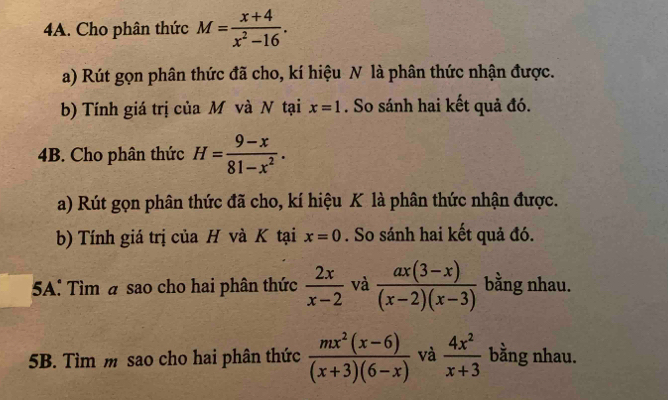 Cho phân thức M= (x+4)/x^2-16 . 
a) Rút gọn phân thức đã cho, kí hiệu N là phân thức nhận được. 
b) Tính giá trị của M và N tại x=1. So sánh hai kết quả đó. 
4B. Cho phân thức H= (9-x)/81-x^2 . 
a) Rút gọn phân thức đã cho, kí hiệu K là phân thức nhận được. 
b) Tính giá trị của H và K tại x=0. So sánh hai kết quả đó. 
5A: Tìm a sao cho hai phân thức  2x/x-2  và  (ax(3-x))/(x-2)(x-3)  bằng nhau. 
5B. Tìm m sao cho hai phân thức  (mx^2(x-6))/(x+3)(6-x)  và  4x^2/x+3  bằng nhau.