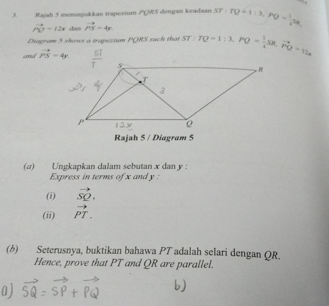 Rajah 5 menunjukkan trapezium PQRS dengan keadaan ST:TQ=1:3,PQ= 3/4 SR,
vector PQ=12x dan vector PS=4y.
Diagram 5 shows a trapezium PQRS such that
and vector PS=4y. ST:TQ=1:3,PQ= 3/4 SR,vector PQ=12x
Rajah 5 / Diagram 5
(a) Ungkapkan dalam sebutan x dan y :
Express in terms of x and y :
(i) vector SQ,
(ii) vector PT.
(b) Seterusnya, buktikan bahawa PT adalah selari dengan QR.
Hence, prove that PT and QR are parallel.