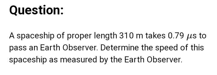 A spaceship of proper length 310 m takes 0.79 μs to 
pass an Earth Observer. Determine the speed of this 
spaceship as measured by the Earth Observer.