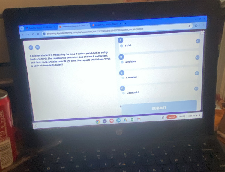teto M MS SM A × Awsmering | Lepends of Leses Jwasuming | Lopena of Lasin
awskening.legendsofleaming.com/pbaytassignment_id=8213275&teacher_id=957398&teacher_user_id=7529528
a trial
A science student is measuring the time it takes a pendulum to swing
back and forth. She releases the pendulum bob and lets it swing back
and forth once, and she records the time. She repests this 5 times. What
a variable
is each of these tests called?
C
a question
D
à data point
SUBMIT