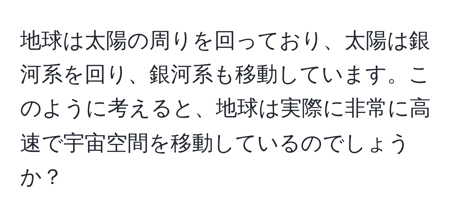 地球は太陽の周りを回っており、太陽は銀河系を回り、銀河系も移動しています。このように考えると、地球は実際に非常に高速で宇宙空間を移動しているのでしょうか？