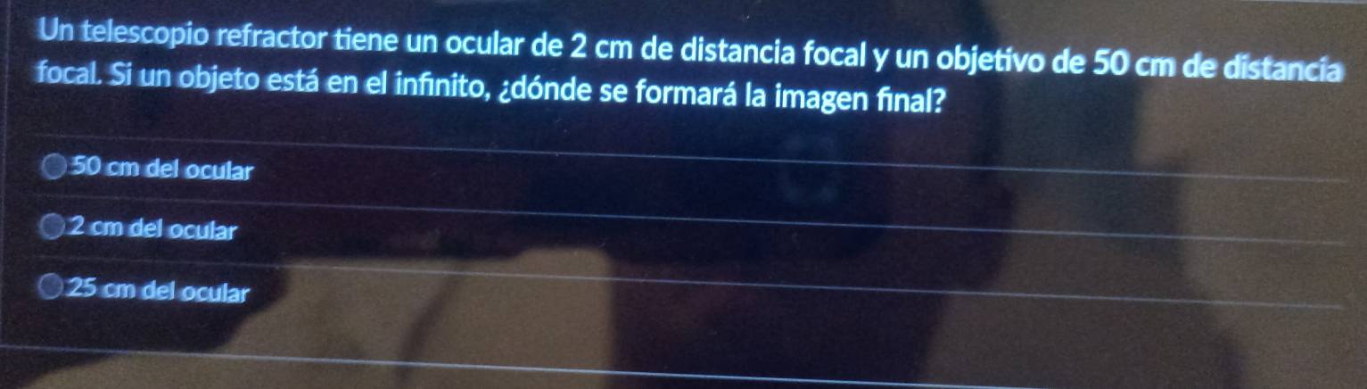 Un telescopio refractor tiene un ocular de 2 cm de distancia focal y un objetívo de 50 cm de distancia
focal. Si un objeto está en el infínito, ¿dónde se formará la imagen final?
50 cm del ocular
2 cm del ocular
25 cm del ocular