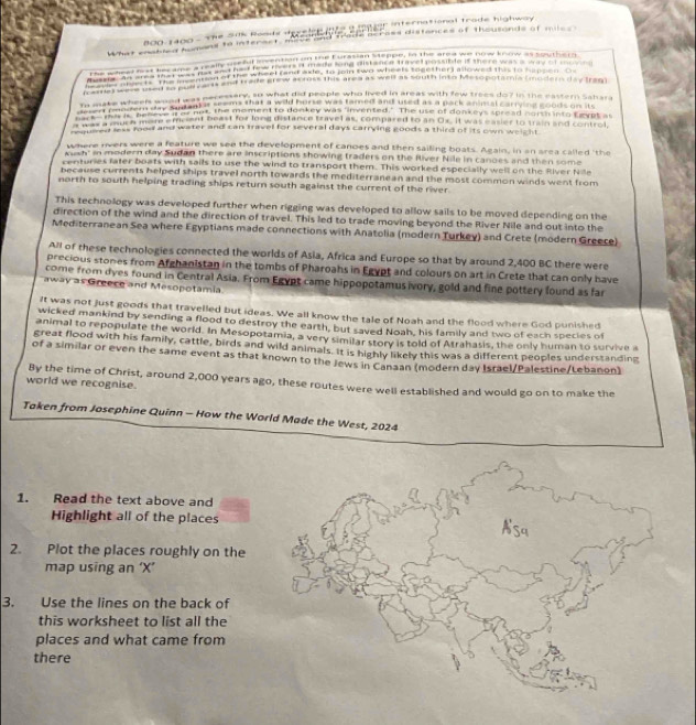 800-1400 - The Sik Ronds d   e     gr international trade highway.
What cnocas msmans to interact, micghand frade herass distances of thousonds of miles 
n a  h    oe e ana  in e    e te se   sond hn ow  e t   
e  e e e        e     e       e         
Mussia. An area that was hesn of the wheel (and axie, to tain two wheels togother) allowed this to harcen  o
pamey doee ured to porvarts and trade grew across this area as wel as south inso Mesopotamia (modern day Irag).
I make wheel wond was neresser yan what hid heople who lived in areas with few trees do? in the eassern Sahara
re mee he Rver shy sinanter seems that a wold burse was famed andused as a pack animal carrying goods on sts
me  fou    aty "es not, the moment to donkey was finvented." The use of donkeys spread nor m into Leypt at
backe Mach more empent beast for long distance travel as, compaxed to an Ox. It was easier to tran and control
a t oe, ass food and water and can travel for several days carrying goods a third of its own weight
where rvers were a feature we see the development of canoes and then sailing boats. Again, in an area called 'the
Aush' in modern day Sudan there are inscriptions showing traders on the River Nile in canoes and then some
renturies fater boats with sails to use the wind to transport them. This worked especially well on the River Nile
because currents helped ships travel north towards the mediterranean and the most common winds went from
north to south helping trading ships return south against the current of the river.
This technology was developed further when rigging was developed to allow sails to be moved depending on the
direction of the wind and the direction of travel. This led to trade moving beyond the River Nile and out into the
Mediterranean Sea where Egyptians made connections with Anatolia (modern Turkey) and Crete (modern Greece)
All of these technologies connected the worlds of Asia, Africa and Europe so that by around 2,400 BC there were
precious stones from Afghanistan in the tombs of Pharoahs in Egypt and colours on art in Crete that can only have
come from dyes found in Central Asia. From Egypt came hippopotamusivory, gold and fine pottery found as far
away as Greece and Mesopotamia
It was not just goods that travelled but ideas. We all know the tale of Noah and the flood where God punished
wicked mankind by sending a flood to destroy the earth, but saved Noah, his family and two of each species of
animal to repopulate the world. In Mesopotamia, a very similar story is told of Atrahasis, the only human to survive a
great flood with his family, cattle, birds and wild animals. It is highly likely this was a different peoples understanding
of a similar or even the same event as that known to the Jews in Canaan (modern day Israel/Palestine/Lebanon)
By the time of Christ, around 2,000 years ago, these routes were well established and would go on to make the
world we recognise.
Taken from Josephine Quinn - How the World Made the West, 2024
1. Read the text above and
Highlight all of the places
2. Plot the places roughly on the
map using an ‘X’
3. Use the lines on the back of
this worksheet to list all the
places and what came from
there