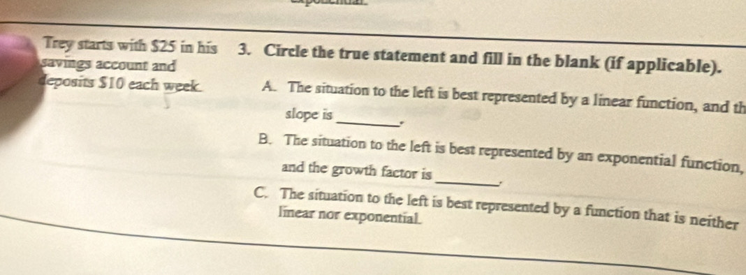 Trey starts with $25 in his 3. Circle the true statement and fill in the blank (if applicable).
savings account and
deposits $10 each week. A. The situation to the left is best represented by a linear function, and th
slope is _.
_
B. The situation to the left is best represented by an exponential function,
and the growth factor is
C. The situation to the left is best represented by a function that is neither
linear nor exponential.