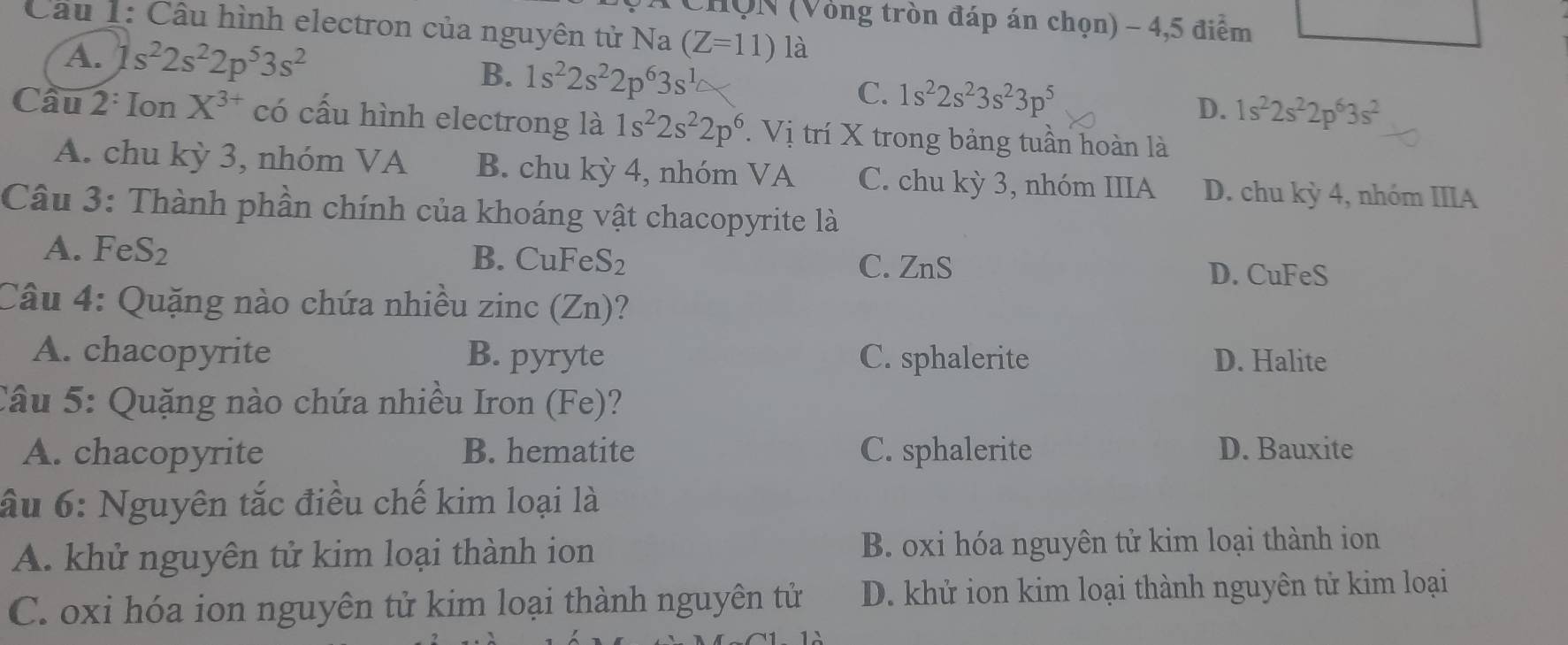 HÔN (Vòng tròn đáp án chọn) - 4,5 điểm
Câu 1: Cầu hình electron của nguyên tử Na (Z=11) là
A. 1s^22s^22p^53s^2
B. 1s^22s^22p^63s^1
C. 1s^22s^23s^23p^5
D. 1s^22s^22p^63s^2
Cầu 2: Ion X^(3+) có cấu hình electrong là 1s^22s^22p^6. Vị trí X trong bảng tuần hoàn là
A. chu kỳ 3, nhóm VA B. chu kỳ 4, nhóm VA C. chu kỳ 3, nhóm IIIA D. chu kỳ 4, nhóm IIIA
Câu 3: Thành phần chính của khoáng vật chacopyrite là
A. Fe S_2 B. CuFe S_2 C. ZnS
D. CuFeS
Câu 4: Quặng nào chứa nhiều zinc (Zn)?
A. chacopyrite B. pyryte C. sphalerite D. Halite
Câu 5: Quặng nào chứa nhiều Iron (Fe)?
A. chacopyrite B. hematite C. sphalerite D. Bauxite
ầu 6: Nguyên tắc điều chế kim loại là
A. khử nguyên tử kim loại thành ion B. oxi hóa nguyên tử kim loại thành ion
C. oxi hóa ion nguyên tử kim loại thành nguyên tử D. khử ion kim loại thành nguyên tử kim loại