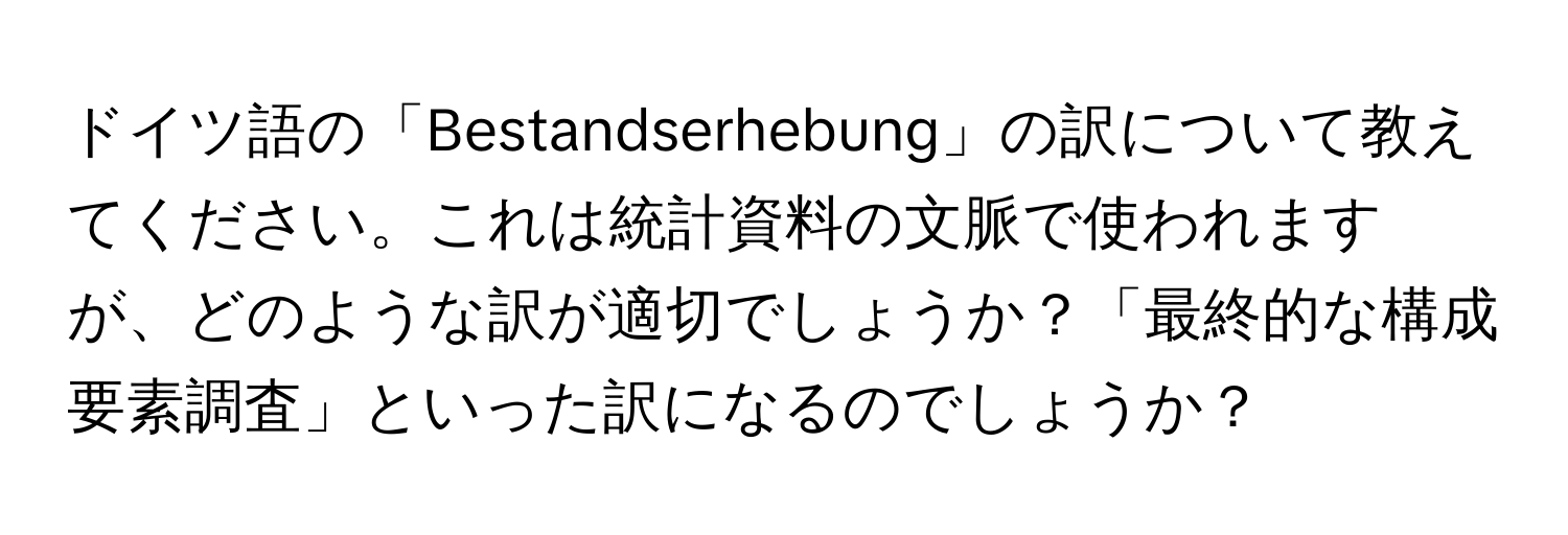 ドイツ語の「Bestandserhebung」の訳について教えてください。これは統計資料の文脈で使われますが、どのような訳が適切でしょうか？「最終的な構成要素調査」といった訳になるのでしょうか？