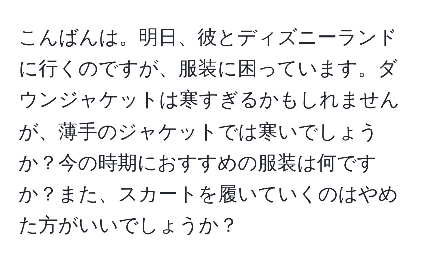 こんばんは。明日、彼とディズニーランドに行くのですが、服装に困っています。ダウンジャケットは寒すぎるかもしれませんが、薄手のジャケットでは寒いでしょうか？今の時期におすすめの服装は何ですか？また、スカートを履いていくのはやめた方がいいでしょうか？