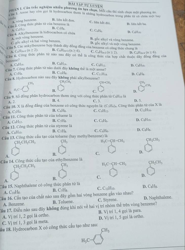 bài tập tự luyện
PHÀN I. Câu trắc nghiệm nhiều phương án lựa chọn. Mỗi câu thí sinh chọn một phương án.
Cầu 1. Arene hay còn gọi là hydrocarbon thơm là những hydrocarbon trong phân từ có chứa một hay
nhiều
A. vòng benzene. B. liên kết đơn. C. liên kết đôi.
B Cầu 2. Công thức phân tử của benzene là D. liên kết ba.
B. C₇Hя.
A. C_6H_12. C. C₆H₆. D. C₆H₁0.
Câu 4. Alkylbenzene là hiđrocacbon có chứa
A. một vòng benzene.
B. gốc alkyl và vòng benzene.
C. gốc alkyl và hai vòng benzen.
D. gốc alkyl và một vòng benzene.
has
Câu 5. Các ankylbenzene hợp thành dãy đồng đẳng của benzene có công thức chung là
A. CnH2n-6 (n≥ 2). B. C_nH_2n+2(n≥ 6). C. CnH2n-2 (n≥ 2). D. C_nH_2n-4 (n≥ 6).
3  Câu 6. Công thức phân từ nào sau đây có thể là công thức của hợp chất thuộc dây đồng đẳng của
h benzene?
A. C_8H_16 B. C_8H_14. C. C_8H_12. D. CgH10.
Câu 7. Công thức phân tử nào dưới đây không thể là một arene?
B. C10H8.
A. C₇Hg. C. C_11
Câu 8. Hydrocarbon nào sau đây không phải alkylbenzene? H₁8. D. C_8H_8
CH_3
CH_2CH_3
CH=CH_2
CH_3 CH_3
H_3C
A.
B.
C.
D.
Câu 9. Số đồng phân hydrocarbon thơm ứng với công thức phân tử C_8;Hio là
B. 4.
A. 2. C. 3. D. 5.
Câu 10. X là đồng đẳng của benzene có công thức nguyên là: (C_3H_4) h Công thức phân tử của x là
A. C_3H_4. B. C_6H_8. C. C_9H_12. D. C_12H_16.
Câu 11. Công thức phân tử của toluene là
A. C_9H_12. B. C₇H₈. C. C_6H_6. D. C8H10.
Câu 12. Công thức phân tử của styrene là
A. C_8H_10. B. C₇H₈. C. C_6H_6. D. C_8H_8.
Câu 13. Công thức cấu tạo của toluene (hay methylbenzene) là
CH_2CH_2CH_3 CH_3
H_3C-CH-CH_3 CH_2CH_3
B.
C.
D.
A.
Câu 14. Công thức cấu tạo của ethylbenzene là
CH_2CH_2CH_3 CH_3
H_3C-CH-CH_3 CH_2CH_3
D.
B.
C.
A.
Câu 15. Naphthalene có công thức phân tử là
A. C_10H_8. B. C₇H₈. C. C_12H_10. D. C_8H_8.
Cầu 16. Cấu tạo của chất nào sau đây gồm hai vòng benzene gắn vào nhau?
A. Benzene. B. Toluene. C. Styrene. D. Naphthalene.
Cầu 17. Điều nào sau đây không đúng khi nói về hai vị trí nhóm thế trên vòng benzene?
A. Vị trí 1, 2 gọi là ortho. B. Vị trí 1, 4 gọi là para.
C. Vị trí 1, 3 gọi là meta. D. Vị trí 1, 5 gọi là ortho.
ầu 18. Hydrocarbon X có công thức cấu tạo như sau:
CH_3
H_3C