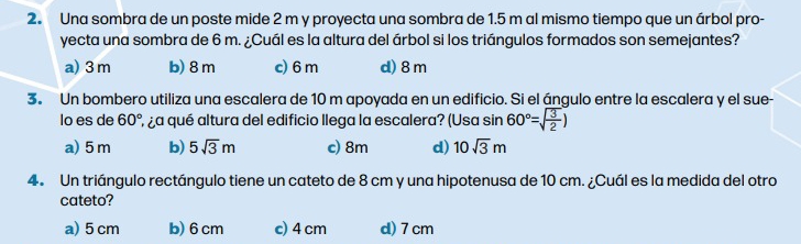 Una sombra de un poste mide 2 m y proyecta una sombra de 1.5 m al mismo tiempo que un árbol pro-
yecta una sombra de 6 m. ¿Cuál es la altura del árbol si los triángulos formados son semejantes?
a) 3m b) 8 m c) 6 m d) 8m
3. Un bombero utiliza una escalera de 10 m apoyada en un edificio. Si el ángulo entre la escalera y el sue-
lo es de 60° ¿ ¿a qué altura del edificio llega la escalera? (Usa sin 60°=sqrt(frac 3)2)
a) 5m b) 5sqrt(3)m c) 8m d) 10sqrt(3)m
4. Un triángulo rectángulo tiene un cateto de 8 cm y una hipotenusa de 10 cm. ¿Cuál es la medida del otro
cateto?
a) 5 cm b) 6cm c) 4 cm d) 7cm