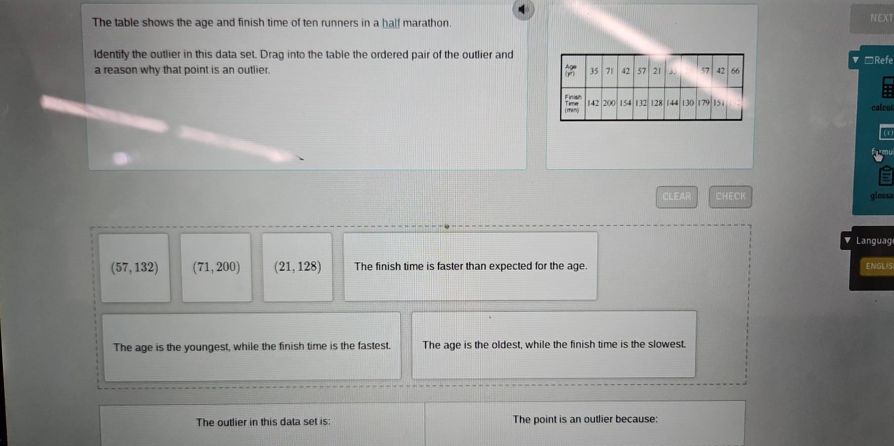 The table shows the age and finish time of ten runners in a half marathon. NEXT
ldentify the outlier in this data set. Drag into the table the ordered pair of the outlier and
*Refe
a reason why that point is an outlier. 
calcul
frmu
CLEAR CHECK glossa
Languag
(57,132) (71,200) (21,128) The finish time is faster than expected for the age. ENGLIS
The age is the youngest, while the finish time is the fastest. The age is the oldest, while the finish time is the slowest.
The outlier in this data set is: The point is an outlier because: