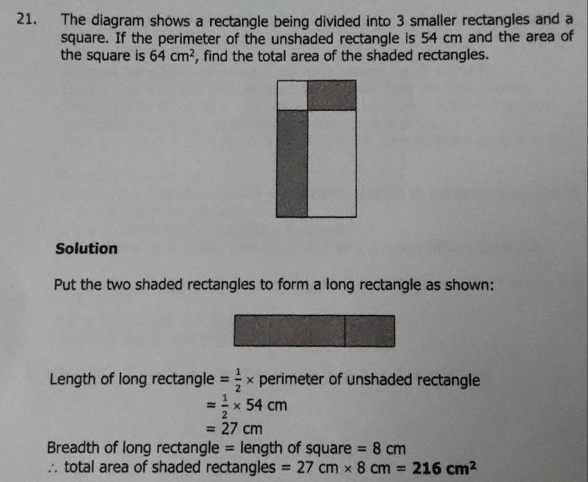 The diagram shows a rectangle being divided into 3 smaller rectangles and a 
square. If the perimeter of the unshaded rectangle is 54 cm and the area of 
the square is 64cm^2 , find the total area of the shaded rectangles. 
Solution 
Put the two shaded rectangles to form a long rectangle as shown: 
Length of long rectangle = 1/2 * perimeter of unshaded rectangle
= 1/2 * 54cm
=27cm
Breadth of long rectangle = length of square =8cm
∴ total area of shaded rectangles =27cm* 8cm=216cm^2