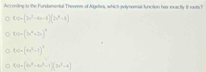 According to the Fundamental Theorem of Algebra, which polynomial function has exactly 8 roots?
f(x)=(3x^2-4x-5)(2x^6-5)
f(x)=(3x^4+2x)^4
f(x)=(4x^2-7)^3
f(x)=(6x^8-4x^5-1)(3x^2-4)