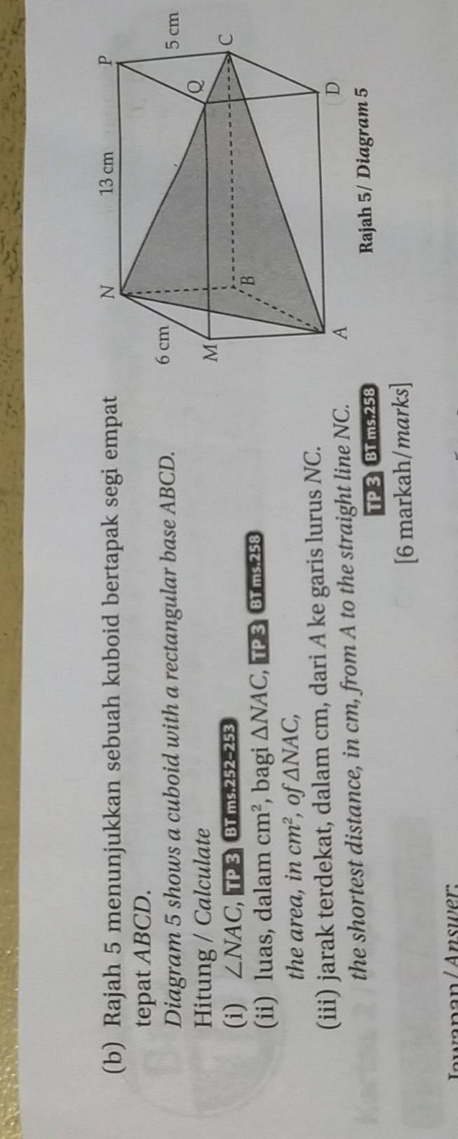 Rajah 5 menunjukkan sebuah kuboid bertapak segi empat 
tepat ABCD. 
Diagram 5 shows a cuboid with a rectangular base ABCD. 
Hitung / Calculate 
(i) ∠ NAC , TP 3 BT ms.252-253 
(ii) luas, dalam cm^2 , bagi △ NAC ,TP 3 BT ms. 258
the area, in cm^2 of △ NAC, 
(iii) jarak terdekat, dalam cm, dari A ke garis lurus NC. 
the shortest distance, in cm, from A to the straight line NC. 
TP 3 BT ms. 258 Rajah 5/ Diagram 5 
[6 markah/marks] 
wanan/Answer: