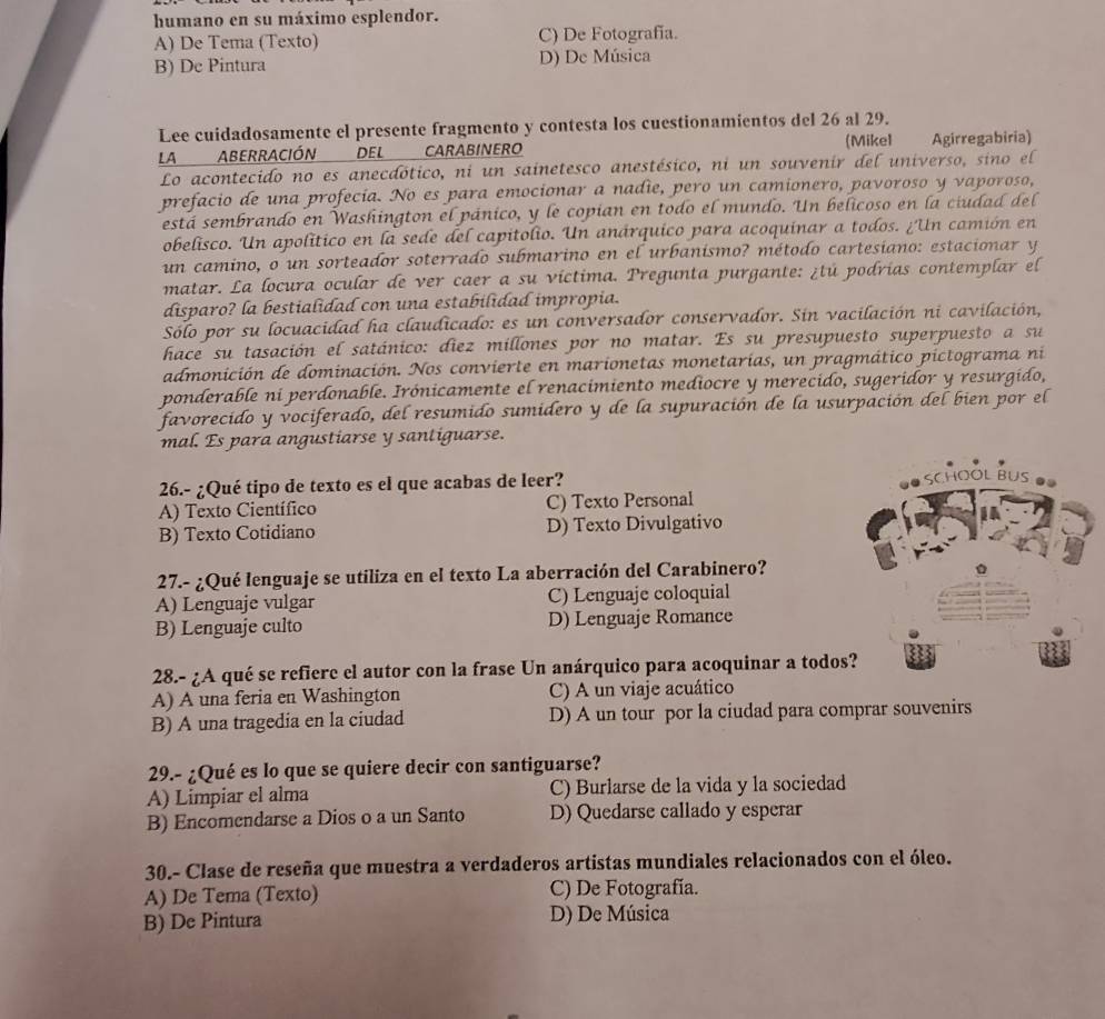 humano en su máximo esplendor.
A) De Tema (Texto) C) De Fotografía.
B) De Pintura D) De Música
Lee cuidadosamente el presente fragmento y contesta los cuestionamientos del 26 al 29.
LA ABERRACIÓN DEL CARABINERO (Mikel Agirregabiria)
Lo acontecido no es anecdótico, ni un sainetesco anestésico, ni un souvenir del universo, sino el
prefacio de una profecía. No es para emocionar a nadie, pero un camionero, pavoroso y vaporoso,
está sembrando en Washington el pánico, y le copían en todo el mundo. Un belicoso en la ciudad del
obelisco. Un apolítico en la sede del capitolio. Un anárquico para acoquinar a todos. ¿Un camión en
un camino, o un sorteador soterrado submarino en el urbanísmo? método cartesiano: estacionar y
matar. La locura ocular de ver caer a su víctima. Pregunta purgante: ¿tú podrías contemplar el
disparo? la bestialidad con una estabilidad impropia.
Sólo por su locuacidad ha claudicado: es un conversador conservador. Sin vacilación ni cavilación,
hace su tasación el satánico: diez millones por no matar. Es su presupuesto superpuesto a su
admonición de dominación. Nos convierte en marionetas monetarías, un pragmático pictograma ni
ponderable ni perdonable. Irónicamente el renacimiento mediocre y merecido, sugeridor y resurgido,
favorecido y vociferado, del resumido sumidero y de la supuración de la usurpación del bien por el
mal. Es para angustiarse y santiguarse.
26.- ¿Qué tipo de texto es el que acabas de leer?
A) Texto Científico C) Texto Personal
B) Texto Cotidiano D) Texto Divulgativo
27.- ¿Qué lenguaje se utiliza en el texto La aberración del Carabinero?
A) Lenguaje vulgar C) Lenguaje coloquial
B) Lenguaje culto D) Lenguaje Romance
28.- ¿A qué se refiere el autor con la frase Un anárquico para acoquinar a todo
A) A una feria en Washington C) A un viaje acuático
B) A una tragedia en la ciudad D) A un tour por la ciudad para comprar souvenirs
29.- ¿Qué es lo que se quiere decir con santiguarse?
A) Limpiar el alma C) Burlarse de la vida y la sociedad
B) Encomendarse a Dios o a un Santo D) Quedarse callado y esperar
30.- Clase de reseña que muestra a verdaderos artistas mundiales relacionados con el óleo.
A) De Tema (Texto) C) De Fotografía.
B) De Pintura D) De Música