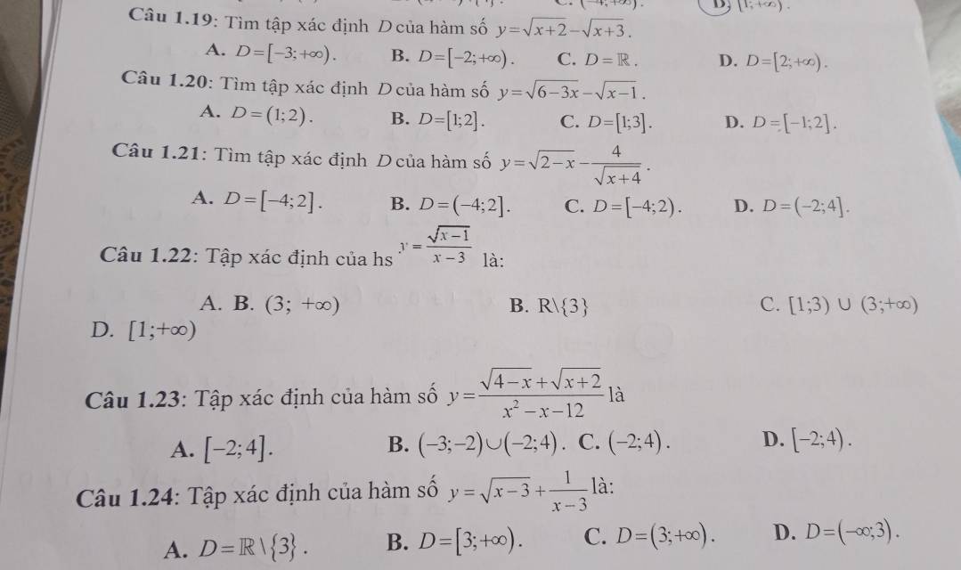 [1;+∈fty ).
Câu 1.19: Tìm tập xác định D của hàm số y=sqrt(x+2)-sqrt(x+3).
A. D=[-3;+∈fty ). B. D=[-2;+∈fty ). C. D=R. D. D=[2;+∈fty ).
Câu 1.20: Tìm tập xác định D của hàm số y=sqrt(6-3x)-sqrt(x-1).
A. D=(1;2). B. D=[1;2]. C. D=[1;3]. D. D=[-1;2].
Câu 1.21: Tìm tập xác định D của hàm số y=sqrt(2-x)- 4/sqrt(x+4) .
A. D=[-4;2]. B. D=(-4;2]. C. D=[-4;2). D. D=(-2;4].
Câu 1.22: Tập xác định của hs y= (sqrt(x-1))/x-3  là:
A. B. (3;+∈fty ) B. R/ 3 C. [1;3)∪ (3;+∈fty )
D. [1;+∈fty )
Câu 1.23: Tập xác định của hàm số y= (sqrt(4-x)+sqrt(x+2))/x^2-x-12  là
A. [-2;4]. (-3;-2)∪ (-2;4). C. (-2;4). D. [-2;4).
B.
Câu 1.24: Tập xác định của hàm số y=sqrt(x-3)+ 1/x-3  là:
A. D=R/ 3 . B. D=[3;+∈fty ). C. D=(3;+∈fty ). D. D=(-∈fty ;3).